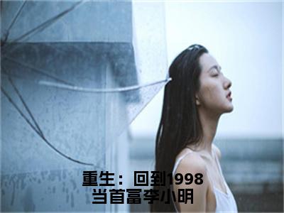 主角为李小明的小说-重生：回到1998当首富李小明（李小明）全文完整版阅读